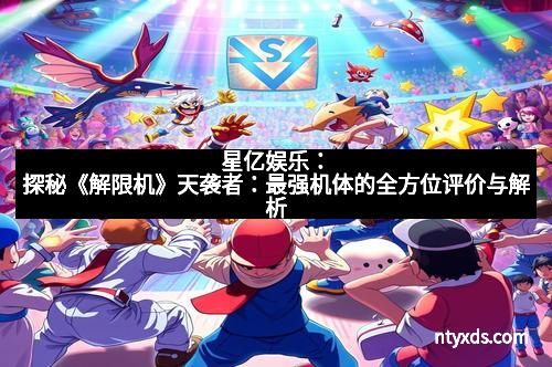 星亿娱乐：探秘《解限机》天袭者：最强机体的全方位评价与解析