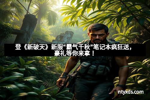 登《新破天》新服“霸气千秋”笔记本疯狂送，豪礼等你来拿！
